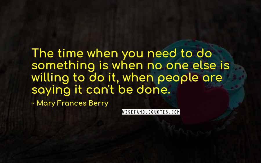 Mary Frances Berry Quotes: The time when you need to do something is when no one else is willing to do it, when people are saying it can't be done.
