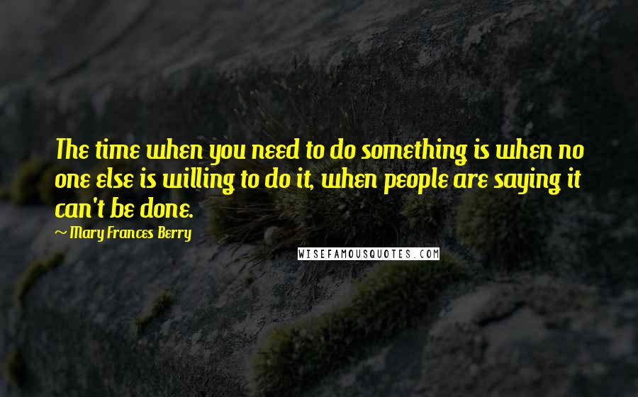 Mary Frances Berry Quotes: The time when you need to do something is when no one else is willing to do it, when people are saying it can't be done.