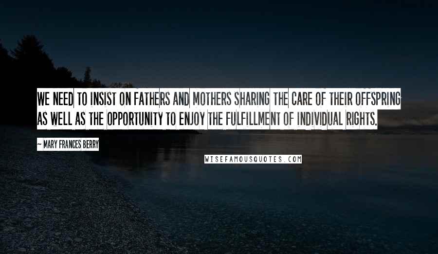 Mary Frances Berry Quotes: We need to insist on fathers and mothers sharing the care of their offspring as well as the opportunity to enjoy the fulfillment of individual rights.