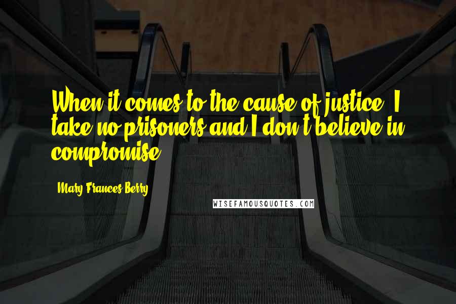 Mary Frances Berry Quotes: When it comes to the cause of justice, I take no prisoners and I don't believe in compromise.