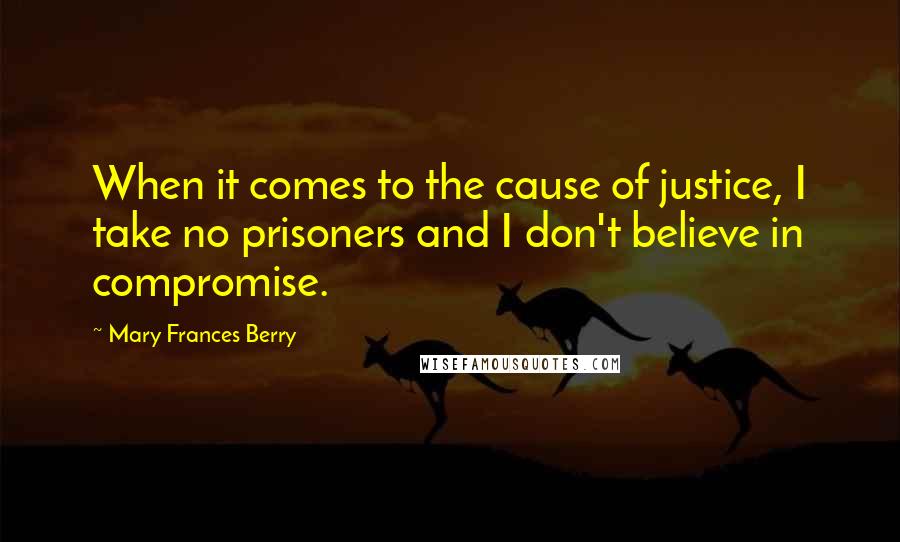 Mary Frances Berry Quotes: When it comes to the cause of justice, I take no prisoners and I don't believe in compromise.