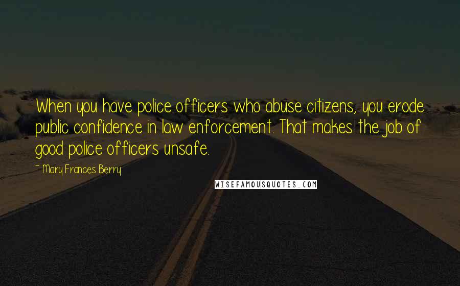 Mary Frances Berry Quotes: When you have police officers who abuse citizens, you erode public confidence in law enforcement. That makes the job of good police officers unsafe.