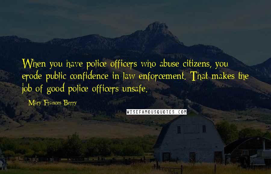 Mary Frances Berry Quotes: When you have police officers who abuse citizens, you erode public confidence in law enforcement. That makes the job of good police officers unsafe.