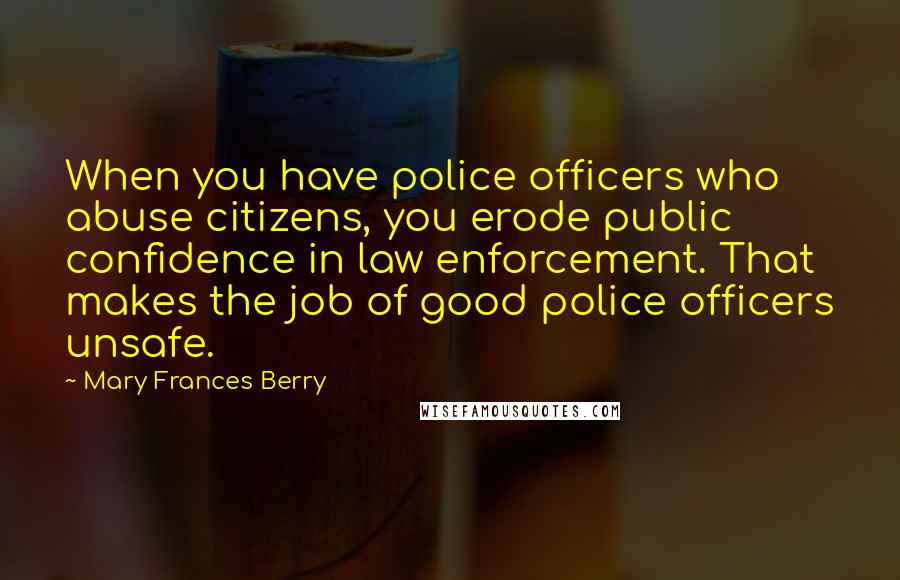 Mary Frances Berry Quotes: When you have police officers who abuse citizens, you erode public confidence in law enforcement. That makes the job of good police officers unsafe.