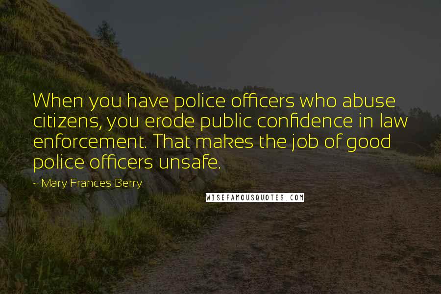 Mary Frances Berry Quotes: When you have police officers who abuse citizens, you erode public confidence in law enforcement. That makes the job of good police officers unsafe.