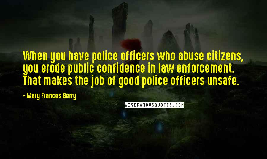 Mary Frances Berry Quotes: When you have police officers who abuse citizens, you erode public confidence in law enforcement. That makes the job of good police officers unsafe.