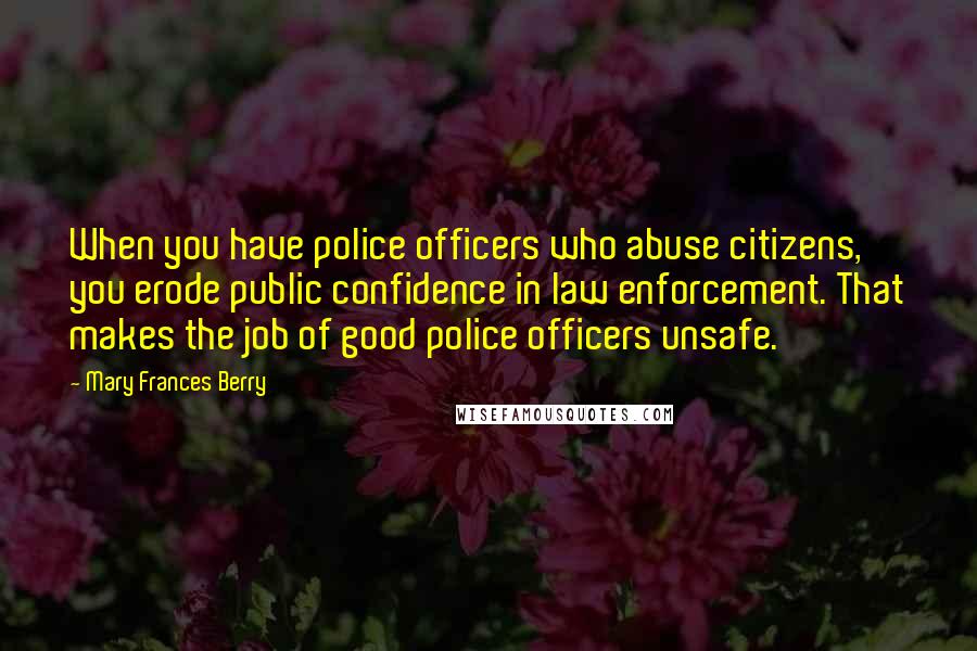 Mary Frances Berry Quotes: When you have police officers who abuse citizens, you erode public confidence in law enforcement. That makes the job of good police officers unsafe.