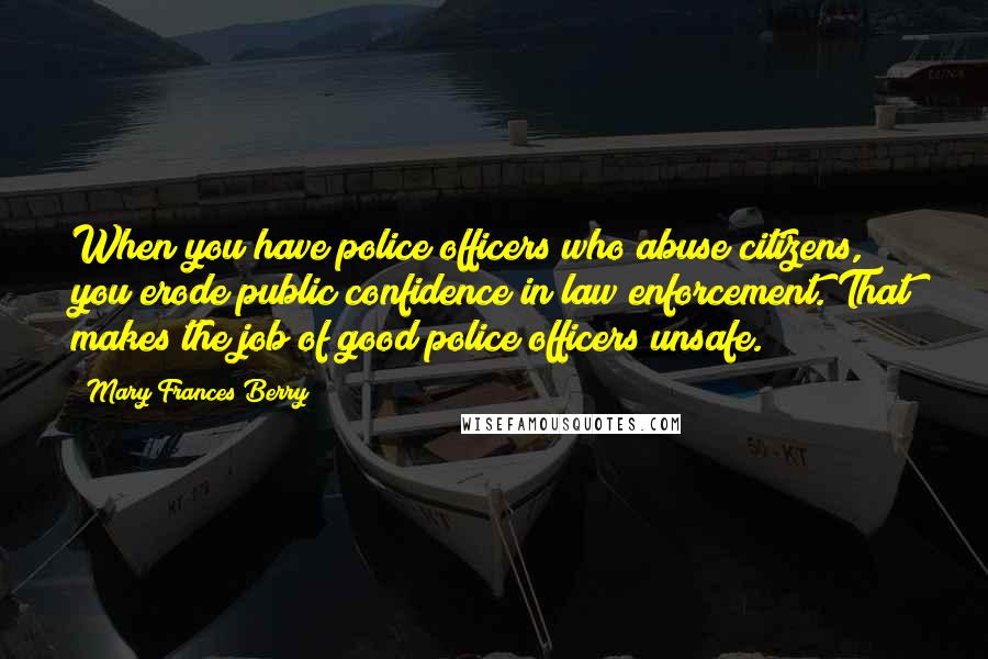 Mary Frances Berry Quotes: When you have police officers who abuse citizens, you erode public confidence in law enforcement. That makes the job of good police officers unsafe.