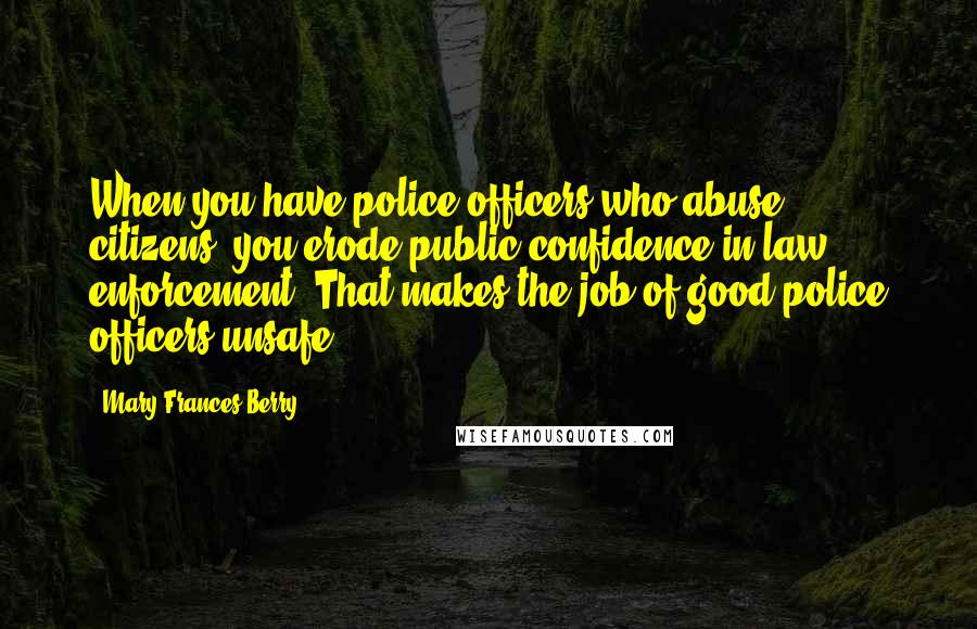 Mary Frances Berry Quotes: When you have police officers who abuse citizens, you erode public confidence in law enforcement. That makes the job of good police officers unsafe.