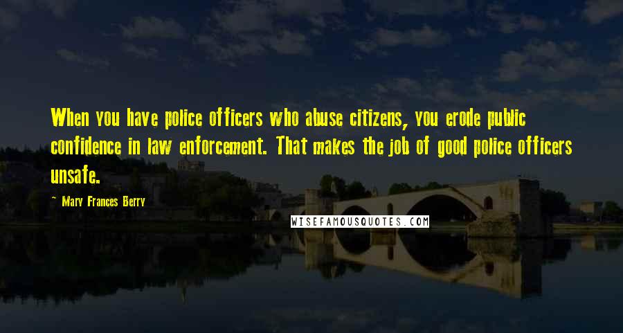 Mary Frances Berry Quotes: When you have police officers who abuse citizens, you erode public confidence in law enforcement. That makes the job of good police officers unsafe.