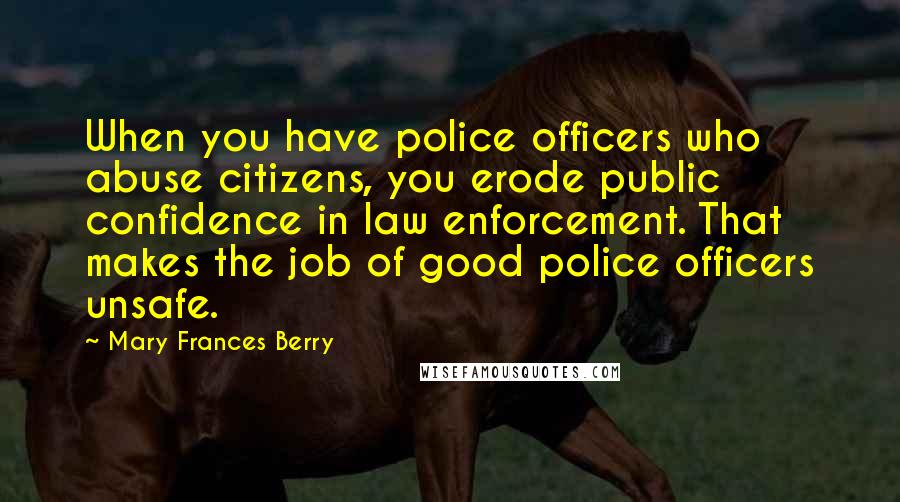 Mary Frances Berry Quotes: When you have police officers who abuse citizens, you erode public confidence in law enforcement. That makes the job of good police officers unsafe.