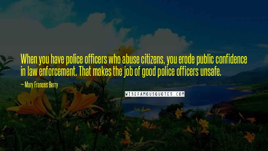 Mary Frances Berry Quotes: When you have police officers who abuse citizens, you erode public confidence in law enforcement. That makes the job of good police officers unsafe.