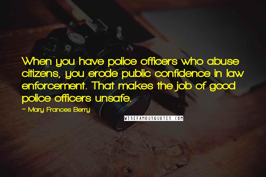 Mary Frances Berry Quotes: When you have police officers who abuse citizens, you erode public confidence in law enforcement. That makes the job of good police officers unsafe.