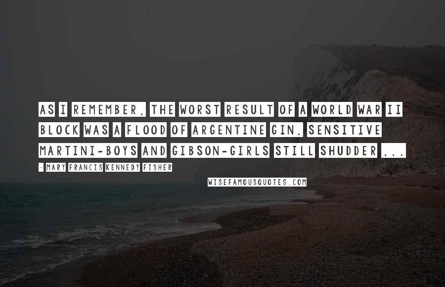 Mary Francis Kennedy Fisher Quotes: As I remember, the worst result of a World War II block was a flood of Argentine Gin. Sensitive martini-boys and Gibson-girls still shudder ...