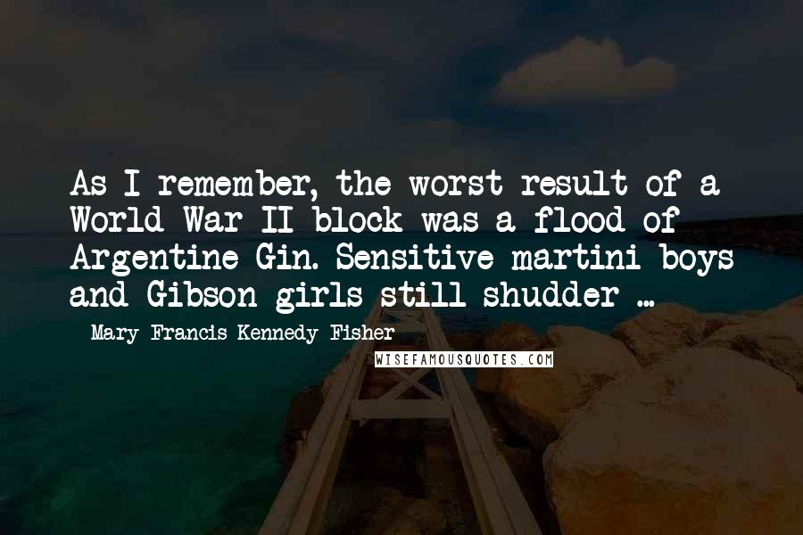 Mary Francis Kennedy Fisher Quotes: As I remember, the worst result of a World War II block was a flood of Argentine Gin. Sensitive martini-boys and Gibson-girls still shudder ...