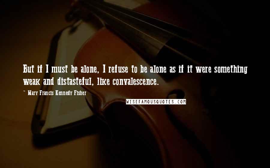 Mary Francis Kennedy Fisher Quotes: But if I must be alone, I refuse to be alone as if it were something weak and distasteful, like convalescence.