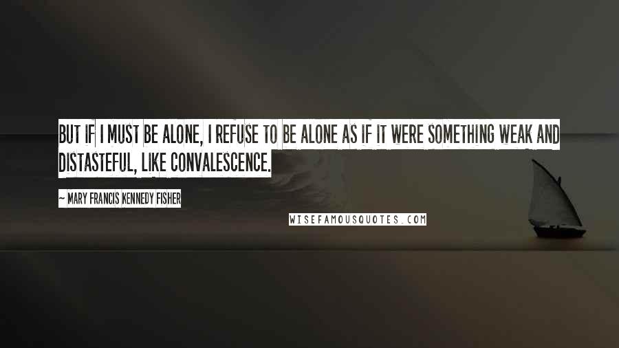 Mary Francis Kennedy Fisher Quotes: But if I must be alone, I refuse to be alone as if it were something weak and distasteful, like convalescence.