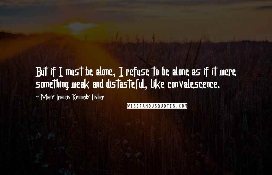 Mary Francis Kennedy Fisher Quotes: But if I must be alone, I refuse to be alone as if it were something weak and distasteful, like convalescence.