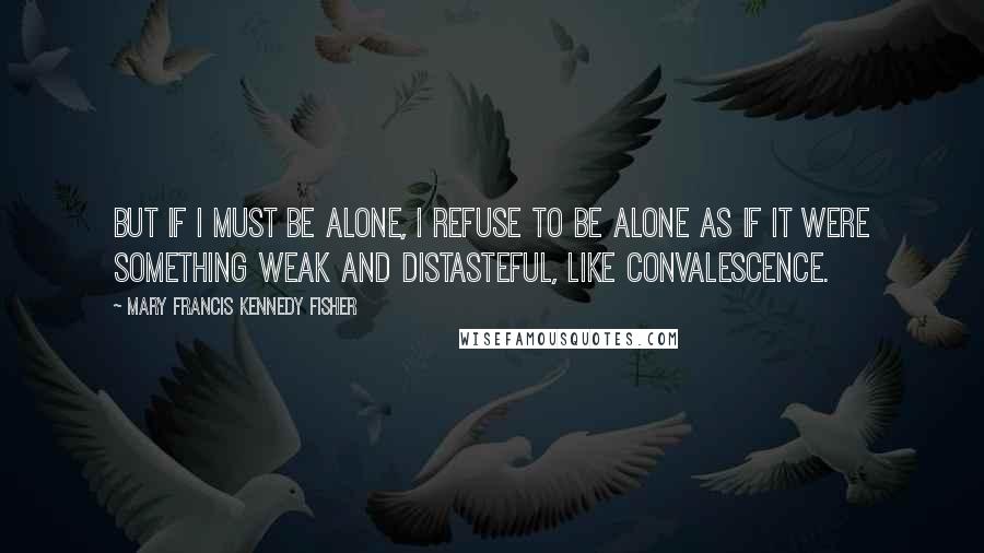 Mary Francis Kennedy Fisher Quotes: But if I must be alone, I refuse to be alone as if it were something weak and distasteful, like convalescence.