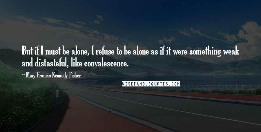 Mary Francis Kennedy Fisher Quotes: But if I must be alone, I refuse to be alone as if it were something weak and distasteful, like convalescence.