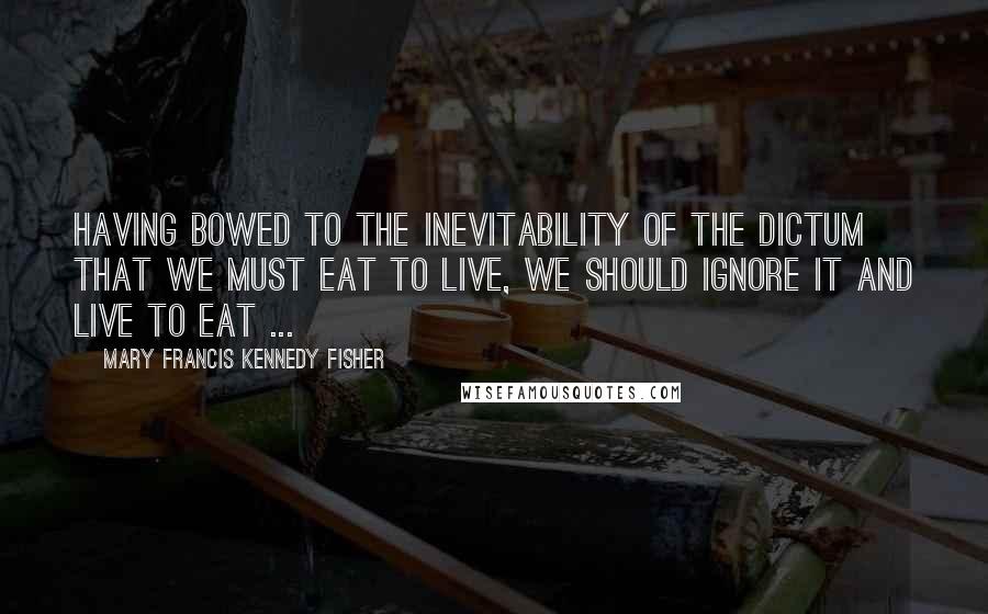 Mary Francis Kennedy Fisher Quotes: Having bowed to the inevitability of the dictum that we must eat to live, we should ignore it and live to eat ...