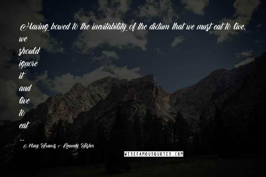 Mary Francis Kennedy Fisher Quotes: Having bowed to the inevitability of the dictum that we must eat to live, we should ignore it and live to eat ...