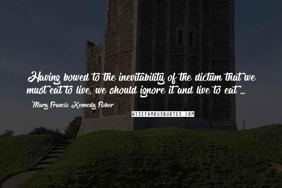 Mary Francis Kennedy Fisher Quotes: Having bowed to the inevitability of the dictum that we must eat to live, we should ignore it and live to eat ...