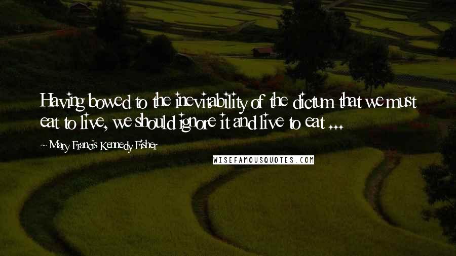 Mary Francis Kennedy Fisher Quotes: Having bowed to the inevitability of the dictum that we must eat to live, we should ignore it and live to eat ...