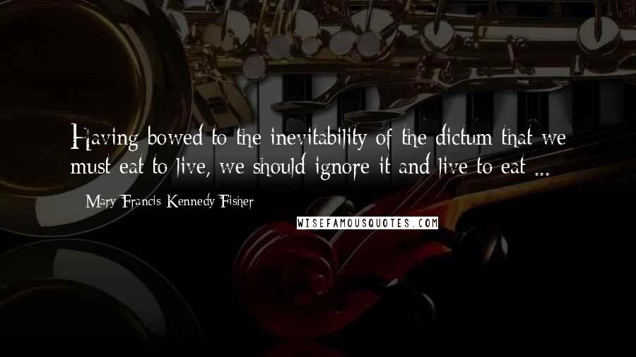 Mary Francis Kennedy Fisher Quotes: Having bowed to the inevitability of the dictum that we must eat to live, we should ignore it and live to eat ...