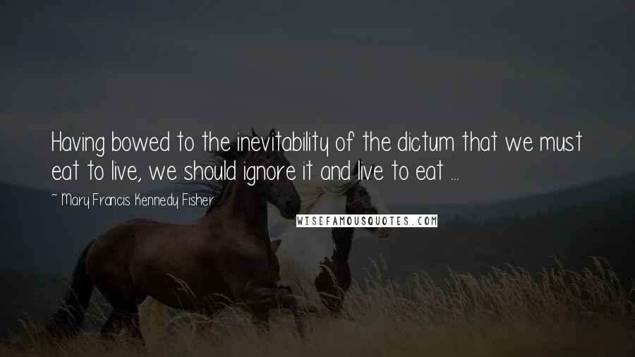 Mary Francis Kennedy Fisher Quotes: Having bowed to the inevitability of the dictum that we must eat to live, we should ignore it and live to eat ...