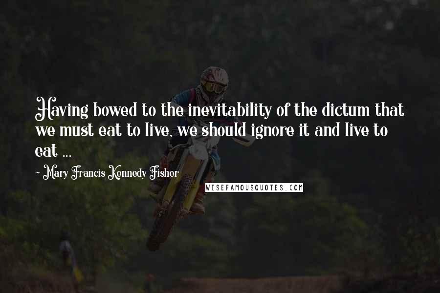 Mary Francis Kennedy Fisher Quotes: Having bowed to the inevitability of the dictum that we must eat to live, we should ignore it and live to eat ...