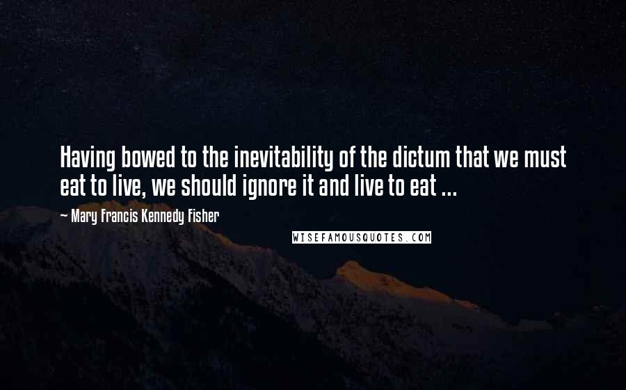 Mary Francis Kennedy Fisher Quotes: Having bowed to the inevitability of the dictum that we must eat to live, we should ignore it and live to eat ...