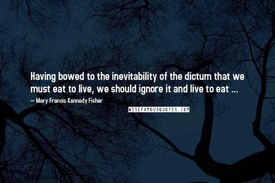 Mary Francis Kennedy Fisher Quotes: Having bowed to the inevitability of the dictum that we must eat to live, we should ignore it and live to eat ...