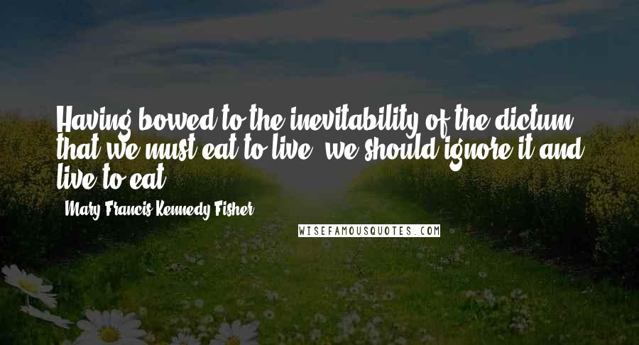 Mary Francis Kennedy Fisher Quotes: Having bowed to the inevitability of the dictum that we must eat to live, we should ignore it and live to eat ...