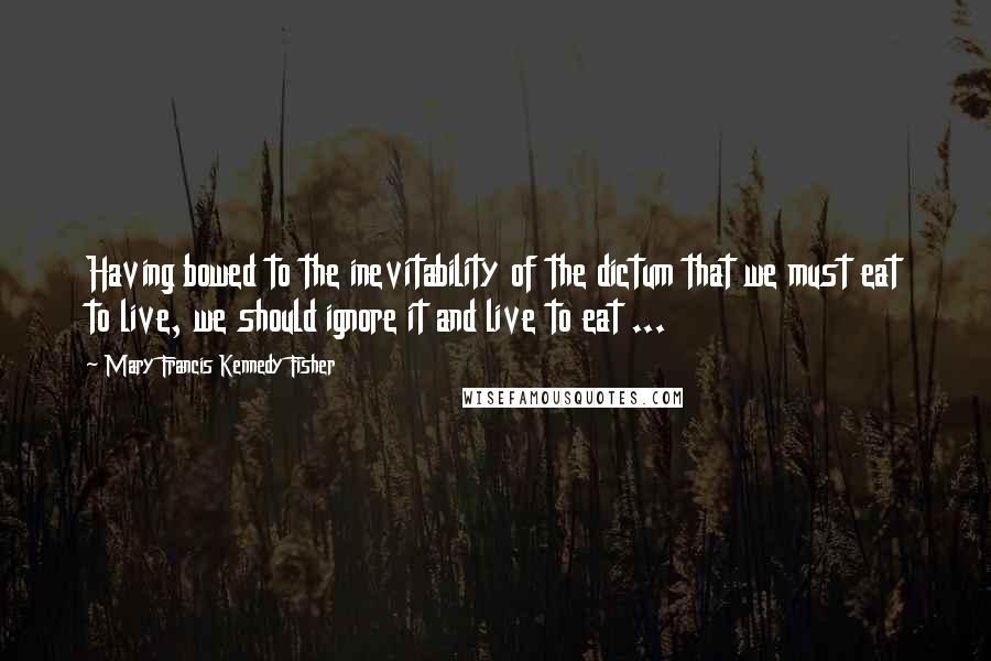 Mary Francis Kennedy Fisher Quotes: Having bowed to the inevitability of the dictum that we must eat to live, we should ignore it and live to eat ...