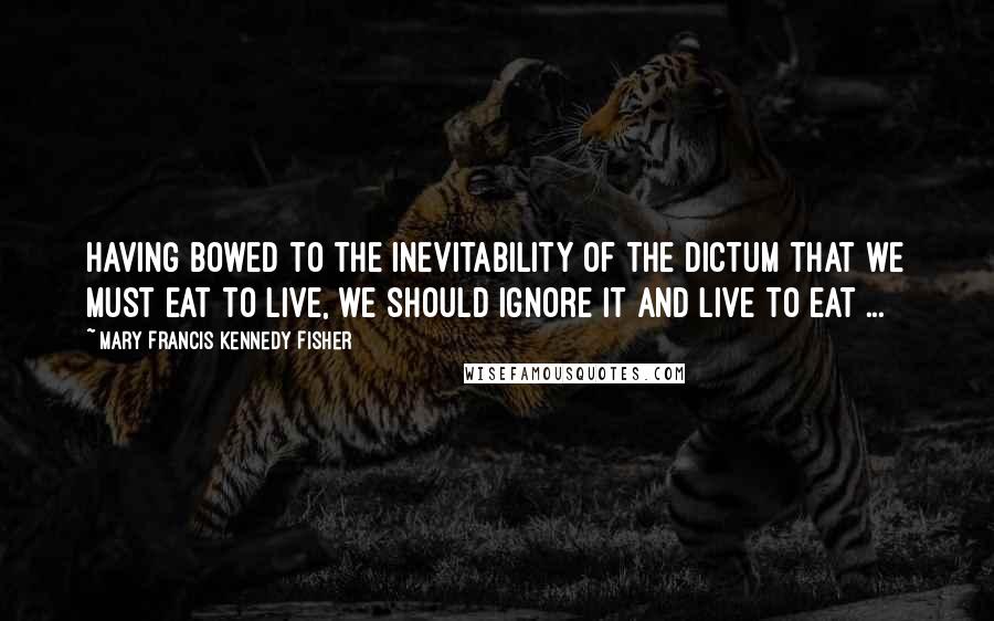 Mary Francis Kennedy Fisher Quotes: Having bowed to the inevitability of the dictum that we must eat to live, we should ignore it and live to eat ...