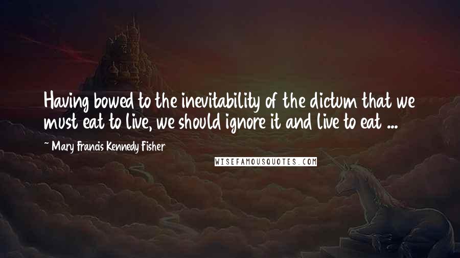 Mary Francis Kennedy Fisher Quotes: Having bowed to the inevitability of the dictum that we must eat to live, we should ignore it and live to eat ...
