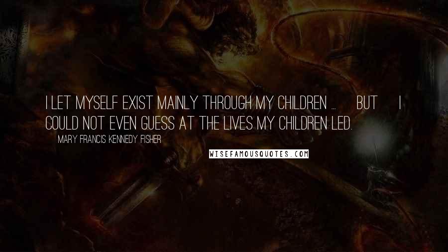 Mary Francis Kennedy Fisher Quotes: I let myself exist mainly through my children ... [but] I could not even guess at the lives my children led.