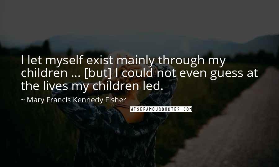 Mary Francis Kennedy Fisher Quotes: I let myself exist mainly through my children ... [but] I could not even guess at the lives my children led.