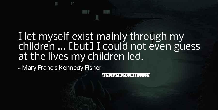 Mary Francis Kennedy Fisher Quotes: I let myself exist mainly through my children ... [but] I could not even guess at the lives my children led.