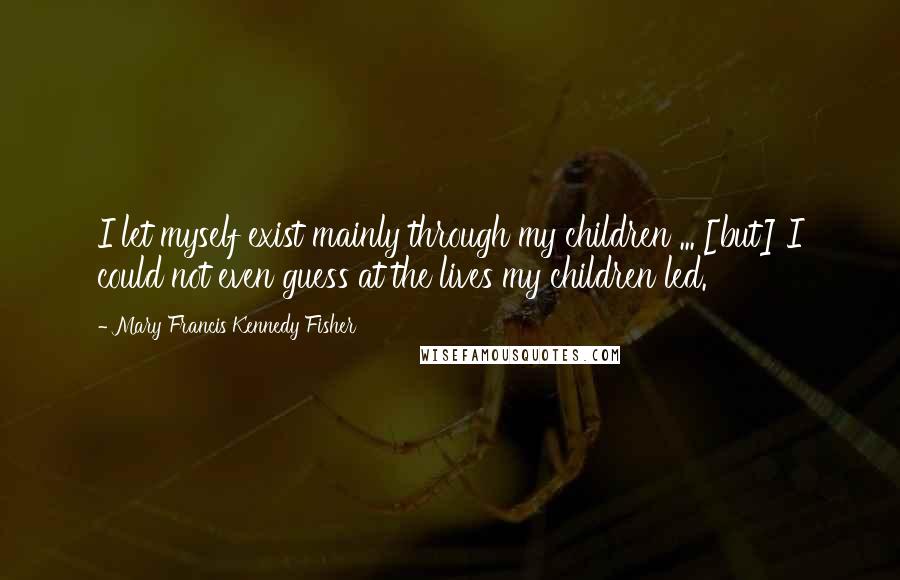 Mary Francis Kennedy Fisher Quotes: I let myself exist mainly through my children ... [but] I could not even guess at the lives my children led.