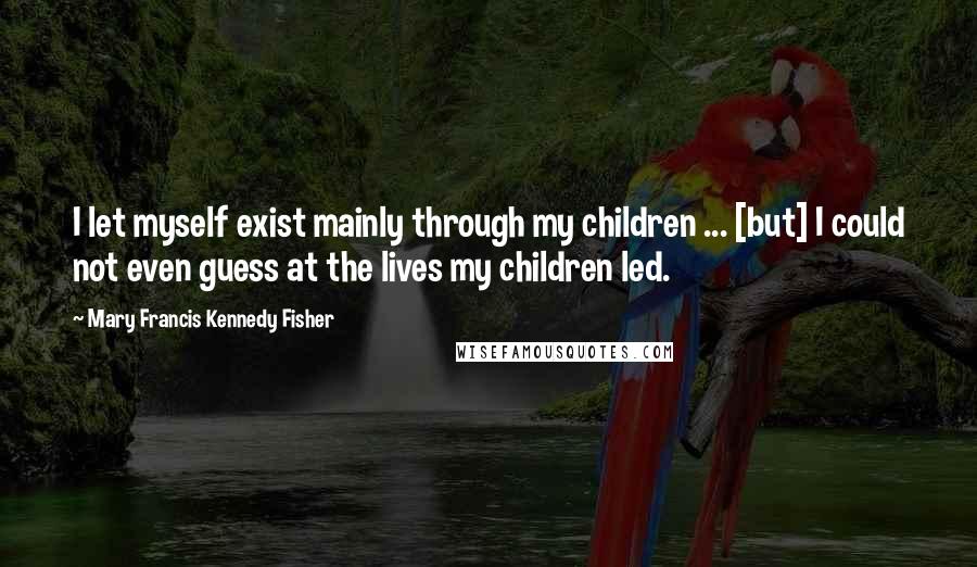 Mary Francis Kennedy Fisher Quotes: I let myself exist mainly through my children ... [but] I could not even guess at the lives my children led.