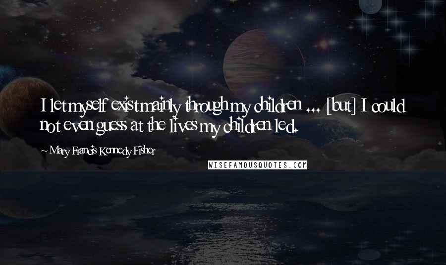 Mary Francis Kennedy Fisher Quotes: I let myself exist mainly through my children ... [but] I could not even guess at the lives my children led.