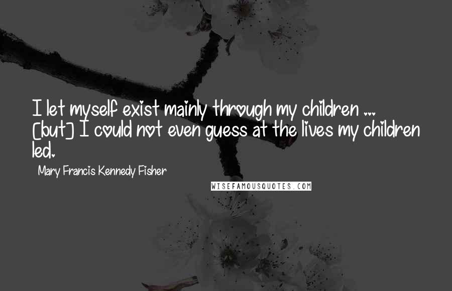 Mary Francis Kennedy Fisher Quotes: I let myself exist mainly through my children ... [but] I could not even guess at the lives my children led.