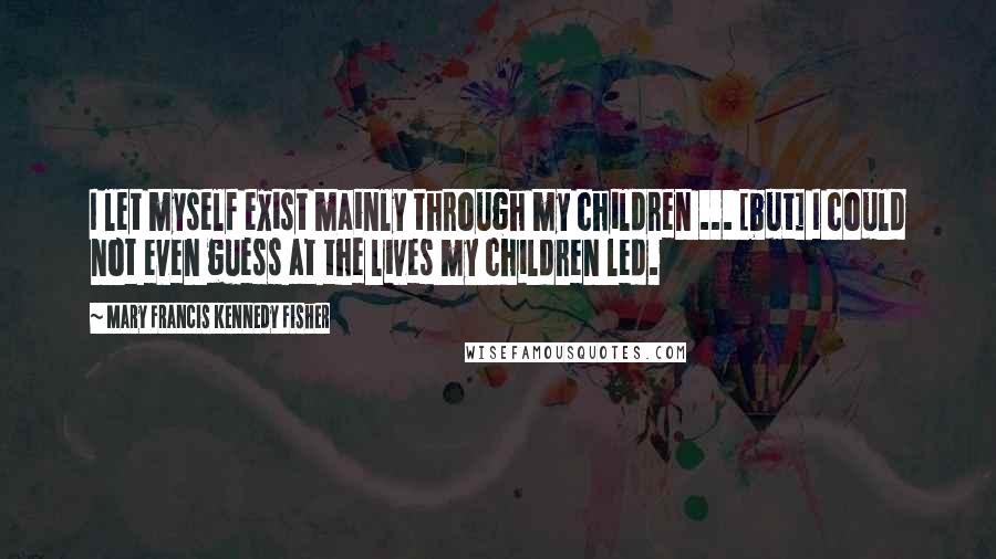 Mary Francis Kennedy Fisher Quotes: I let myself exist mainly through my children ... [but] I could not even guess at the lives my children led.