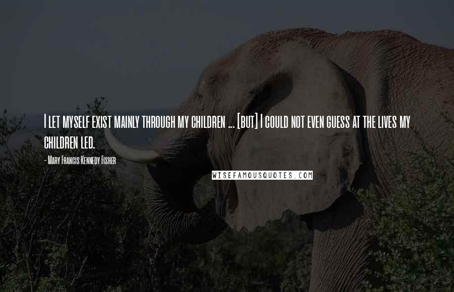Mary Francis Kennedy Fisher Quotes: I let myself exist mainly through my children ... [but] I could not even guess at the lives my children led.