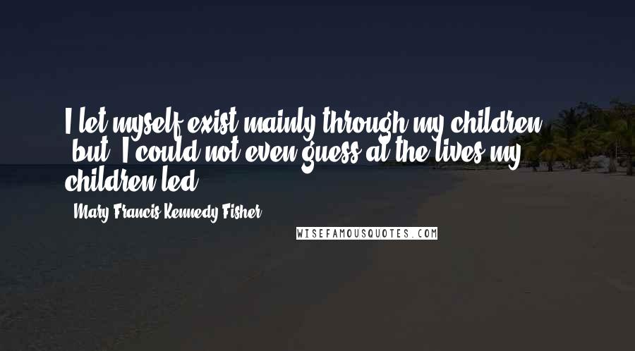 Mary Francis Kennedy Fisher Quotes: I let myself exist mainly through my children ... [but] I could not even guess at the lives my children led.