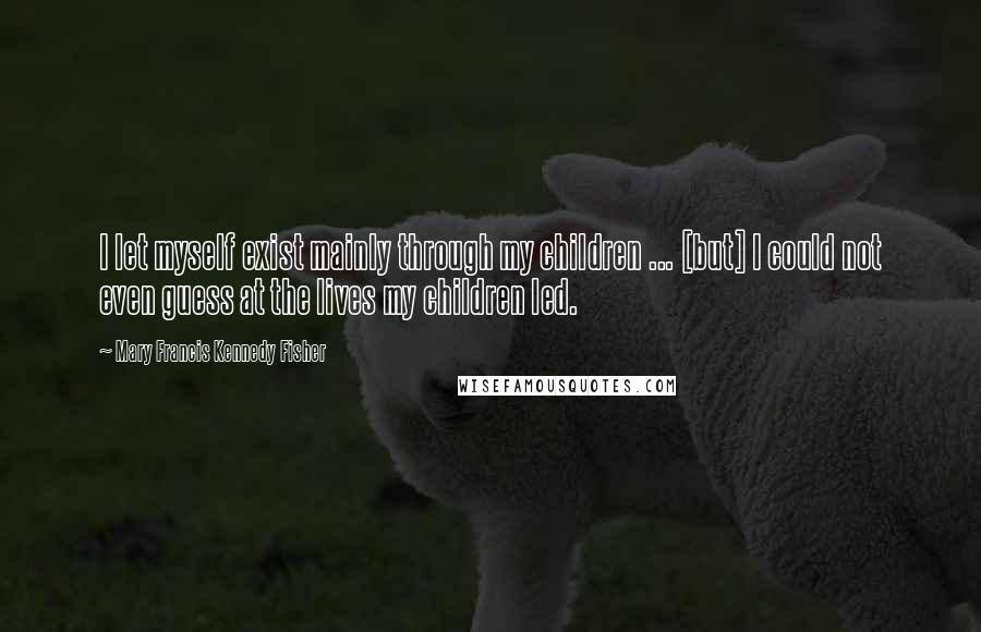 Mary Francis Kennedy Fisher Quotes: I let myself exist mainly through my children ... [but] I could not even guess at the lives my children led.