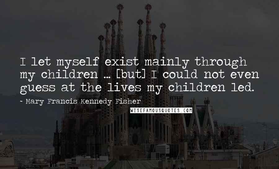 Mary Francis Kennedy Fisher Quotes: I let myself exist mainly through my children ... [but] I could not even guess at the lives my children led.