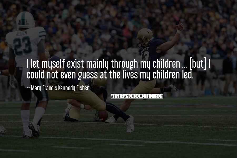 Mary Francis Kennedy Fisher Quotes: I let myself exist mainly through my children ... [but] I could not even guess at the lives my children led.